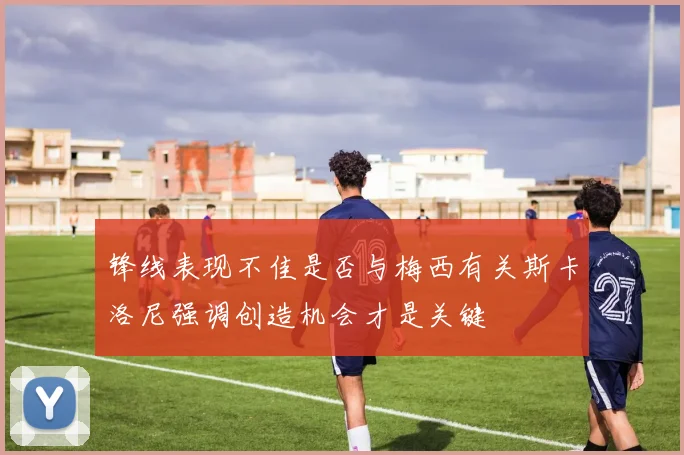 锋线表现不佳是否与梅西有关斯卡洛尼强调创造机会才是关键