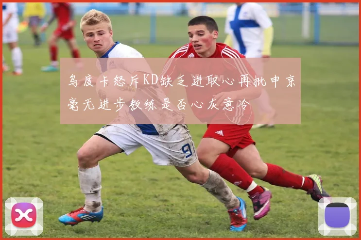 乌度卡怒斥KD缺乏进取心再批申京毫无进步教练是否心灰意冷