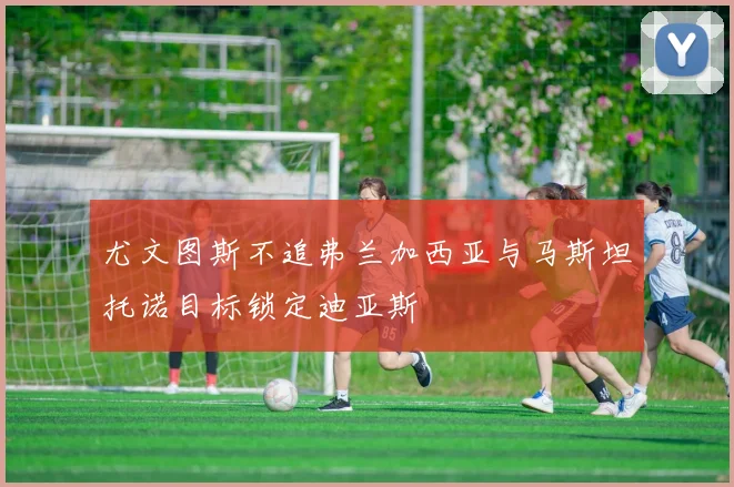 尤文图斯不追弗兰加西亚与马斯坦托诺目标锁定迪亚斯