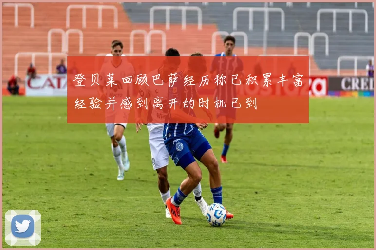 登贝莱回顾巴萨经历称已积累丰富经验并感到离开的时机已到