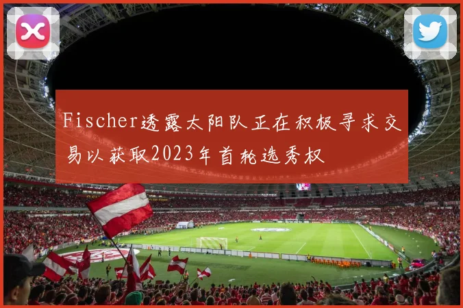 Fischer透露太阳队正在积极寻求交易以获取2023年首轮选秀权