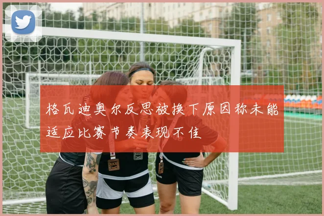 格瓦迪奥尔反思被换下原因称未能适应比赛节奏表现不佳