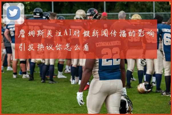 詹姆斯关注AI对假新闻传播的影响引发热议你怎么看
