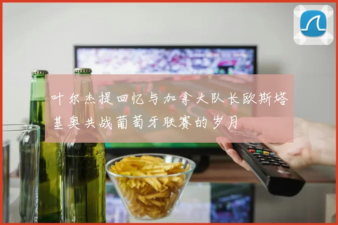 叶尔杰提回忆与加拿大队长欧斯塔基奥共战葡萄牙联赛的岁月