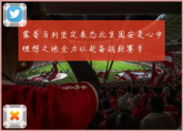 蒙哥马利坚定表态北京国安是心中理想之地全力以赴备战新赛季