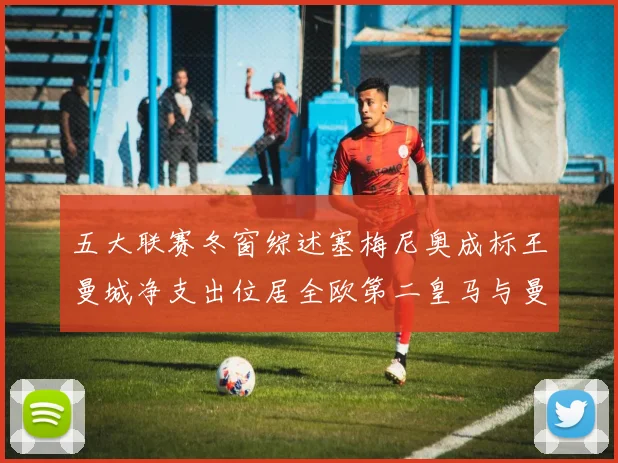 五大联赛冬窗综述塞梅尼奥成标王曼城净支出位居全欧第二皇马与曼联均未投入