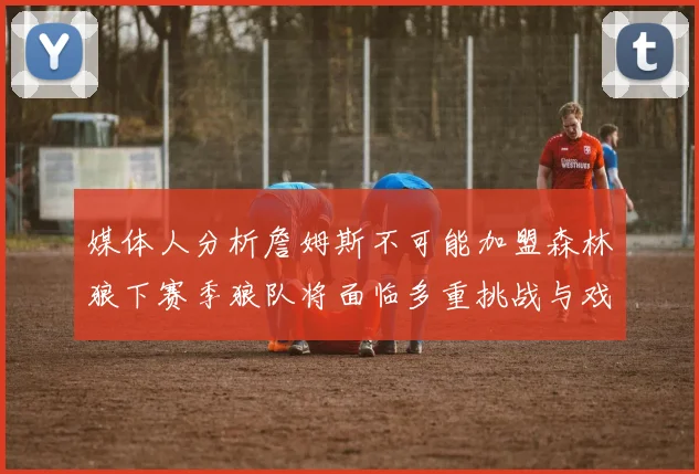 媒体人分析詹姆斯不可能加盟森林狼下赛季狼队将面临多重挑战与戏剧性事件