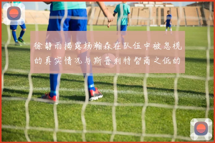 徐静雨揭露杨瀚森在队伍中被忽视的真实情况与斯普利特智商之低的尴尬真相