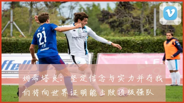 姆希塔良：坚定信念与实力并存我们将向世界证明能击败顶级强队