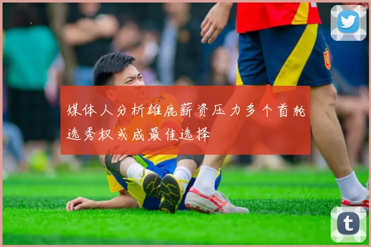 媒体人分析雄鹿薪资压力多个首轮选秀权或成最佳选择