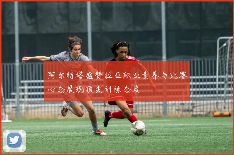 阿尔特塔盛赞拉亚职业素养与比赛心态展现顶尖训练态度