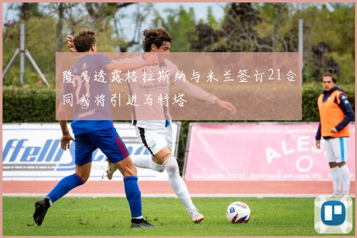 隆戈透露格拉斯纳与米兰签订21合同或将引进马特塔