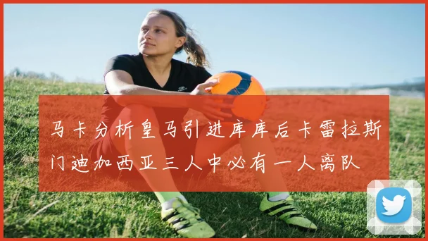 马卡分析皇马引进库库后卡雷拉斯门迪加西亚三人中必有一人离队