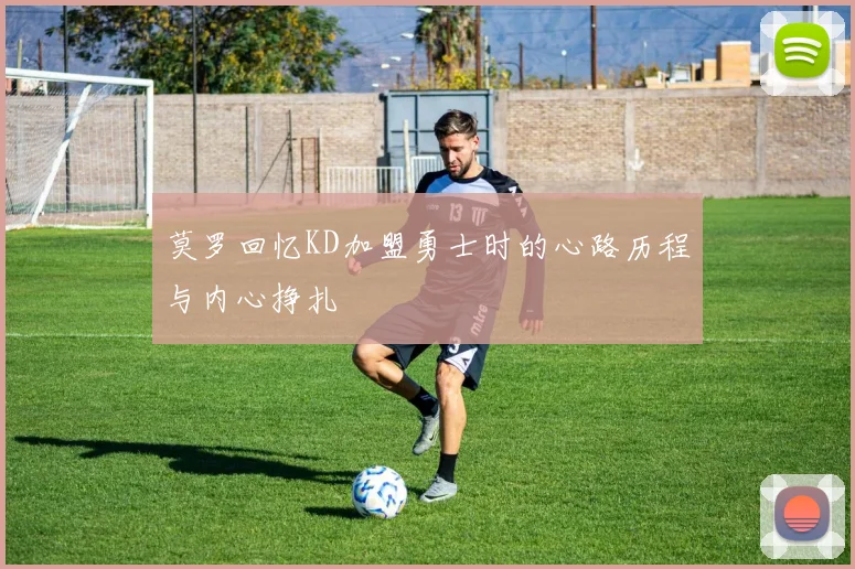 莫罗回忆KD加盟勇士时的心路历程与内心挣扎