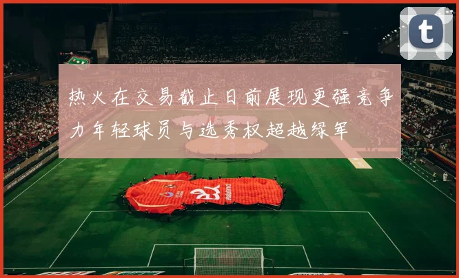热火在交易截止日前展现更强竞争力年轻球员与选秀权超越绿军