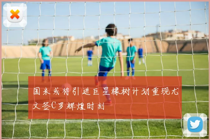 国米或将引进巨星橡树计划重现尤文签C罗辉煌时刻