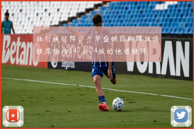 独行侠对阵公牛华盛顿因脚踝扭伤缺席场均147分74板的他将缺阵