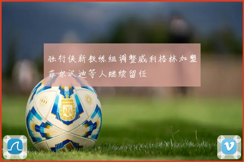 独行侠新教练组调整威利格林加盟菲尔汉迪等人继续留任