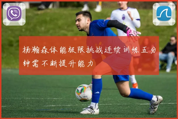杨瀚森体能极限挑战连续训练五分钟需不断提升能力